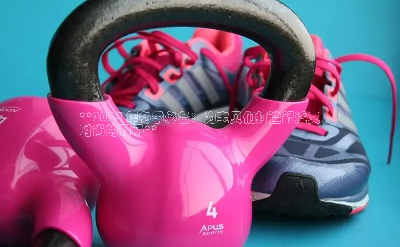 球速体育登录入口猫眼**2024 年冬季必备：为宝贝们打造舒适又
时尚的鞋子**