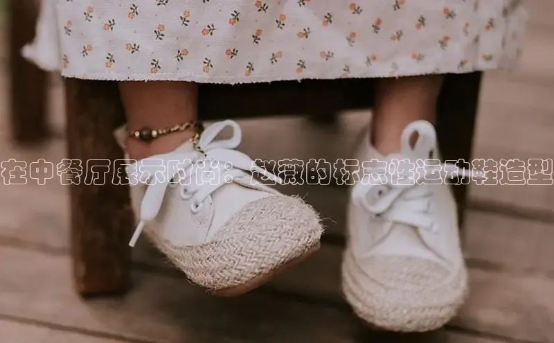 球速体育网页版登陆入口小度商城在中餐厅展示时尚：赵薇的标志性运动鞋造型